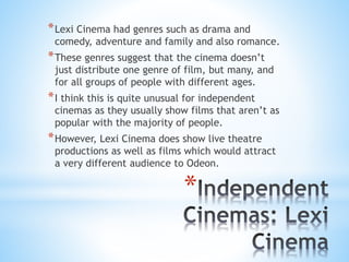 *Lexi Cinema had genres such as drama and
comedy, adventure and family and also romance.
*These genres suggest that the cinema doesn’t
just distribute one genre of film, but many, and
for all groups of people with different ages.
*I think this is quite unusual for independent
cinemas as they usually show films that aren’t as
popular with the majority of people.
*However, Lexi Cinema does show live theatre
productions as well as films which would attract
a very different audience to Odeon.
*
 