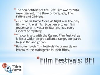 *The competitors for the Best Film Award 2014
were Dearest, The Duke of Burgundy, The
Falling and Girlhood.
*A Girl Walks Home Alone At Night was the only
film with the similar type genre to our film
sequence as it was a thriller and had some
aspects of mystery.
*This contrasts with the Cannes Film Festival as
it has a wider target audience range, compared
to just the one genre.
*However, both film festivals focus mostly on
Drama as the main genre in their films.
*
 