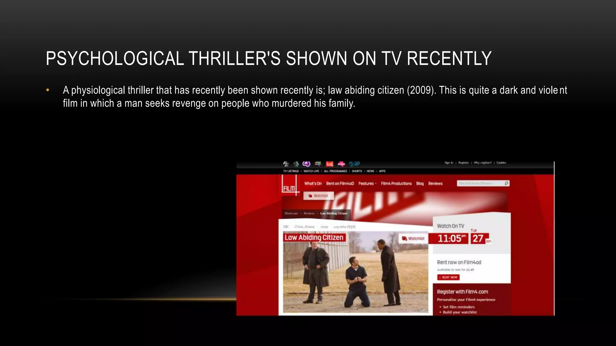 PSYCHOLOGICAL THRILLER'S SHOWN ON TV RECENTLY
• A physiological thriller that has recently been shown recently is; law abiding citizen (2009). This is quite a dark and violent
film in which a man seeks revenge on people who murdered his family.
 