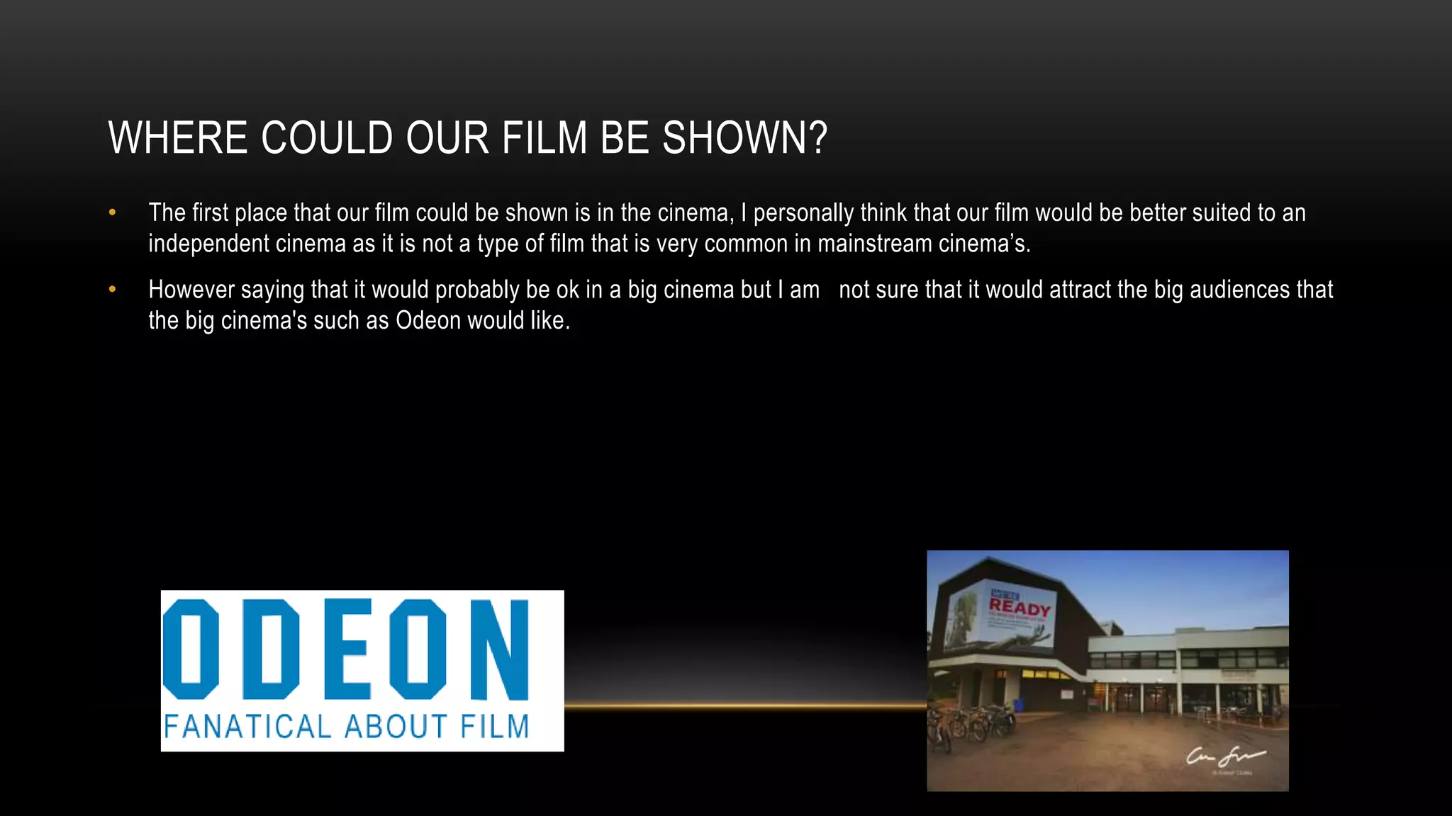 WHERE COULD OUR FILM BE SHOWN?
• The first place that our film could be shown is in the cinema, I personally think that our film would be better suited to an
independent cinema as it is not a type of film that is very common in mainstream cinema’s.
• However saying that it would probably be ok in a big cinema but I am not sure that it would attract the big audiences that
the big cinema's such as Odeon would like.
 