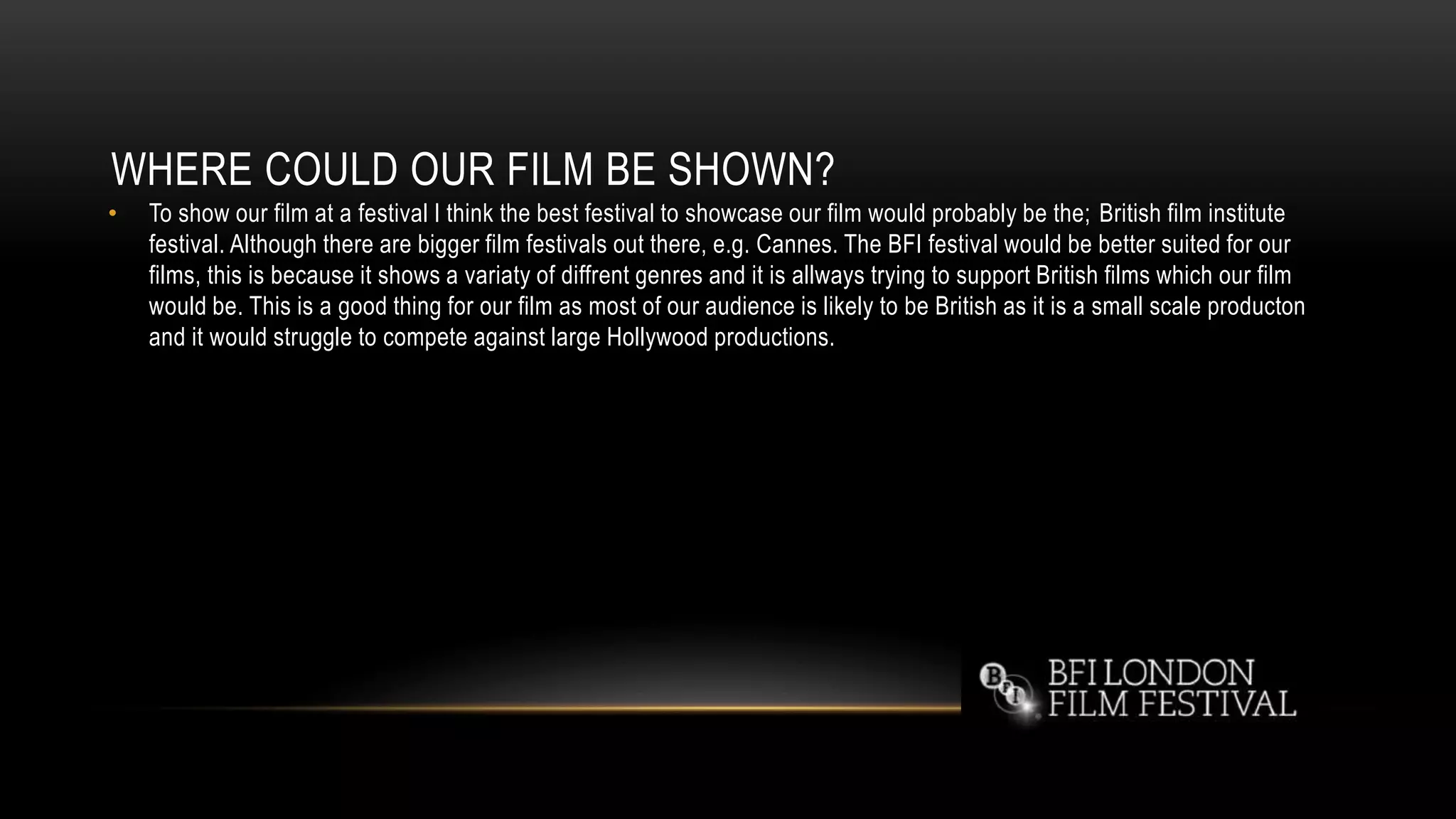 WHERE COULD OUR FILM BE SHOWN?
• To show our film at a festival I think the best festival to showcase our film would probably be the; British film institute
festival. Although there are bigger film festivals out there, e.g. Cannes. The BFI festival would be better suited for our
films, this is because it shows a variaty of diffrent genres and it is allways trying to support British films which our film
would be. This is a good thing for our film as most of our audience is likely to be British as it is a small scale producton
and it would struggle to compete against large Hollywood productions.
 