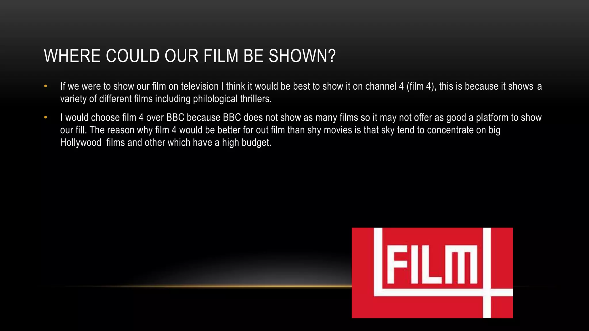 WHERE COULD OUR FILM BE SHOWN?
• If we were to show our film on television I think it would be best to show it on channel 4 (film 4), this is because it shows a
variety of different films including philological thrillers.
• I would choose film 4 over BBC because BBC does not show as many films so it may not offer as good a platform to show
our fill. The reason why film 4 would be better for out film than shy movies is that sky tend to concentrate on big
Hollywood films and other which have a high budget.
 