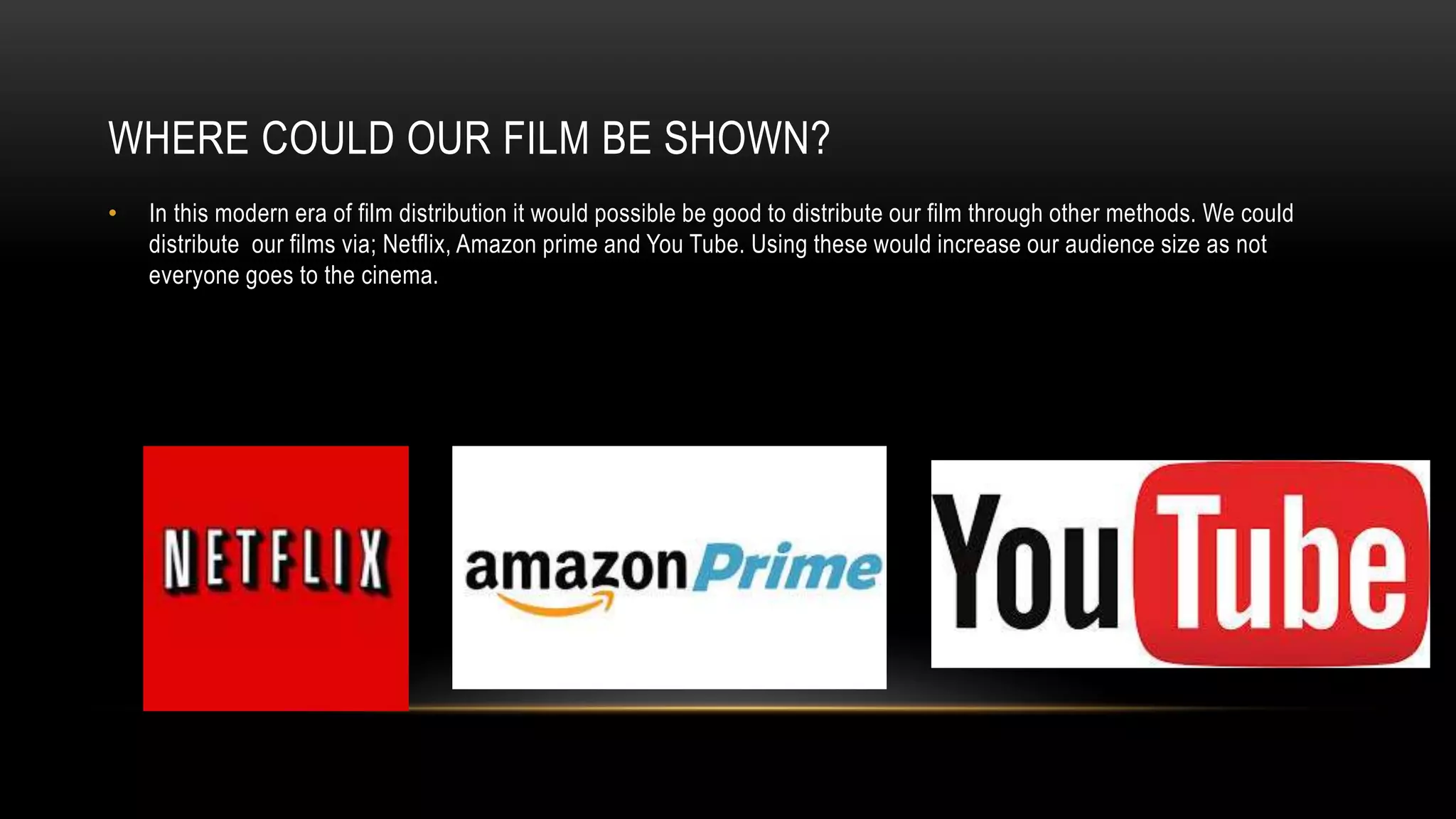 WHERE COULD OUR FILM BE SHOWN?
• In this modern era of film distribution it would possible be good to distribute our film through other methods. We could
distribute our films via; Netflix, Amazon prime and You Tube. Using these would increase our audience size as not
everyone goes to the cinema.
 
