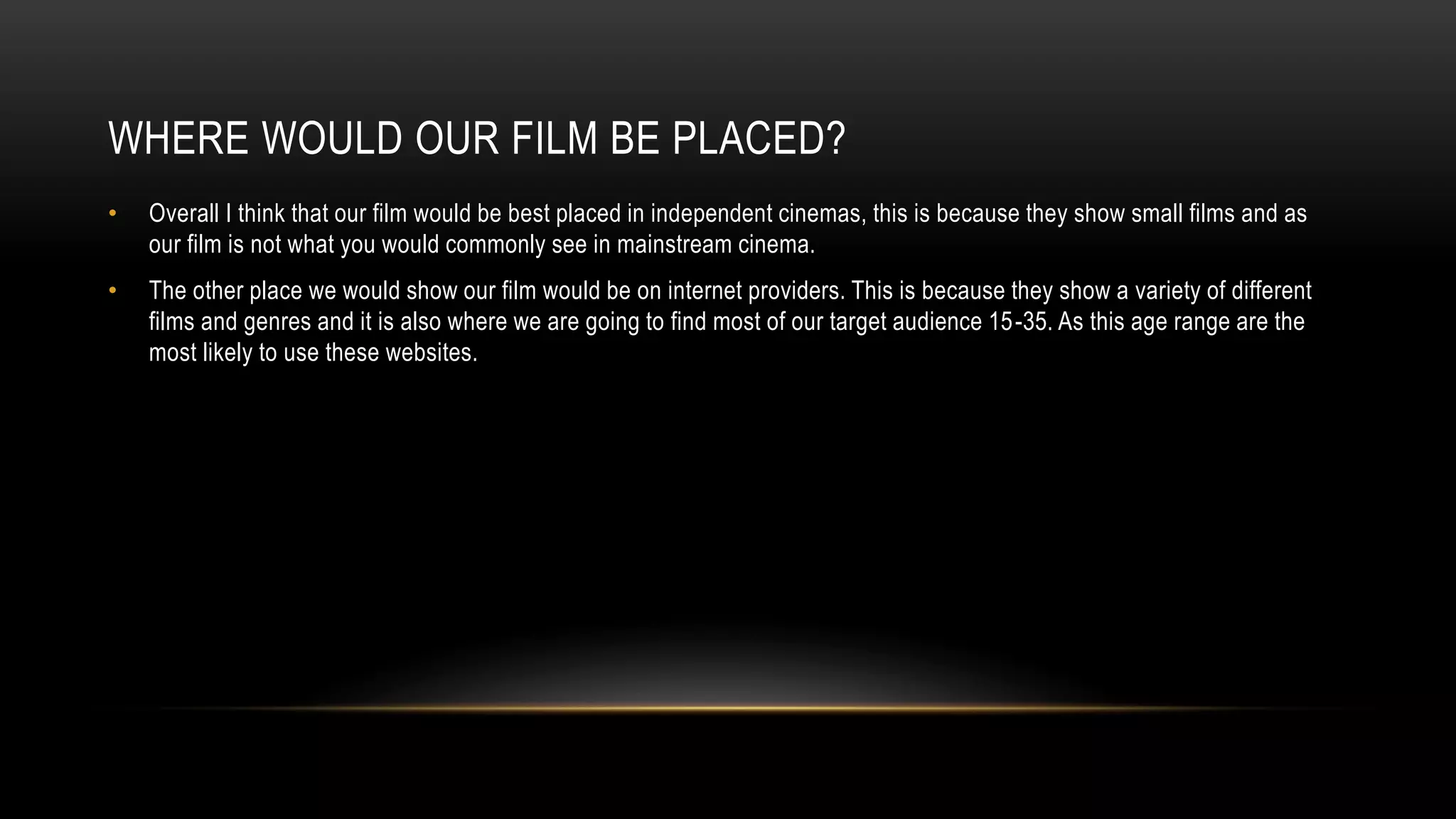 WHERE WOULD OUR FILM BE PLACED?
• Overall I think that our film would be best placed in independent cinemas, this is because they show small films and as
our film is not what you would commonly see in mainstream cinema.
• The other place we would show our film would be on internet providers. This is because they show a variety of different
films and genres and it is also where we are going to find most of our target audience 15-35. As this age range are the
most likely to use these websites.
 
