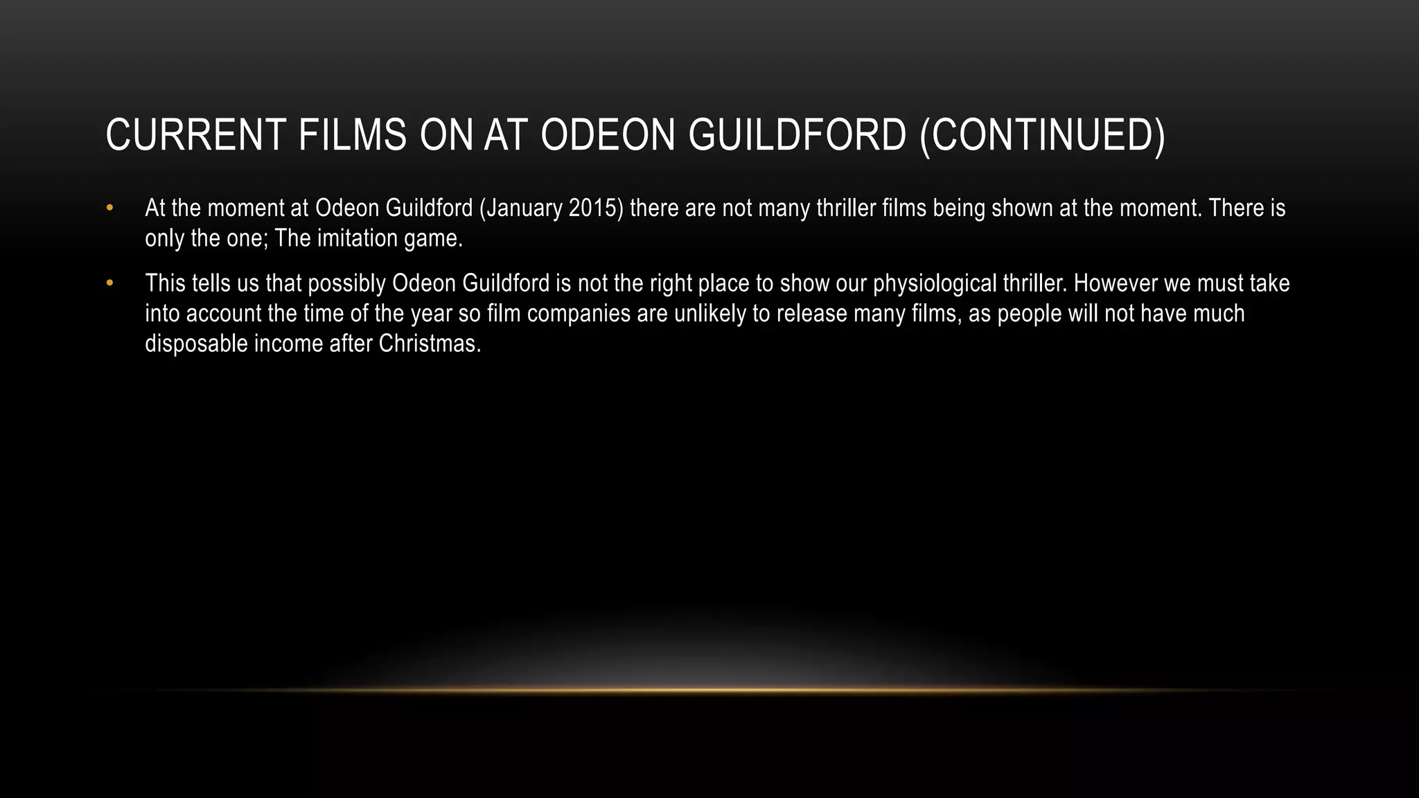 CURRENT FILMS ON AT ODEON GUILDFORD (CONTINUED)
• At the moment at Odeon Guildford (January 2015) there are not many thriller films being shown at the moment. There is
only the one; The imitation game.
• This tells us that possibly Odeon Guildford is not the right place to show our physiological thriller. However we must take
into account the time of the year so film companies are unlikely to release many films, as people will not have much
disposable income after Christmas.
 