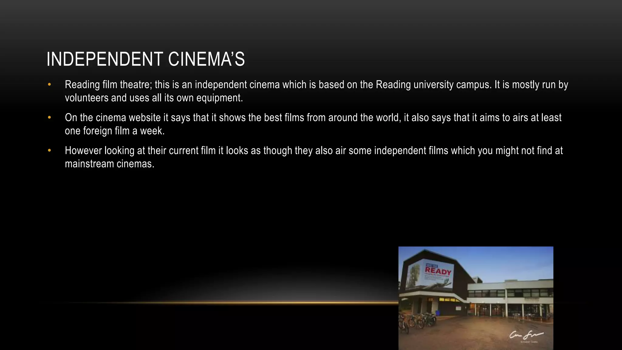 INDEPENDENT CINEMA’S
• Reading film theatre; this is an independent cinema which is based on the Reading university campus. It is mostly run by
volunteers and uses all its own equipment.
• On the cinema website it says that it shows the best films from around the world, it also says that it aims to airs at least
one foreign film a week.
• However looking at their current film it looks as though they also air some independent films which you might not find at
mainstream cinemas.
 