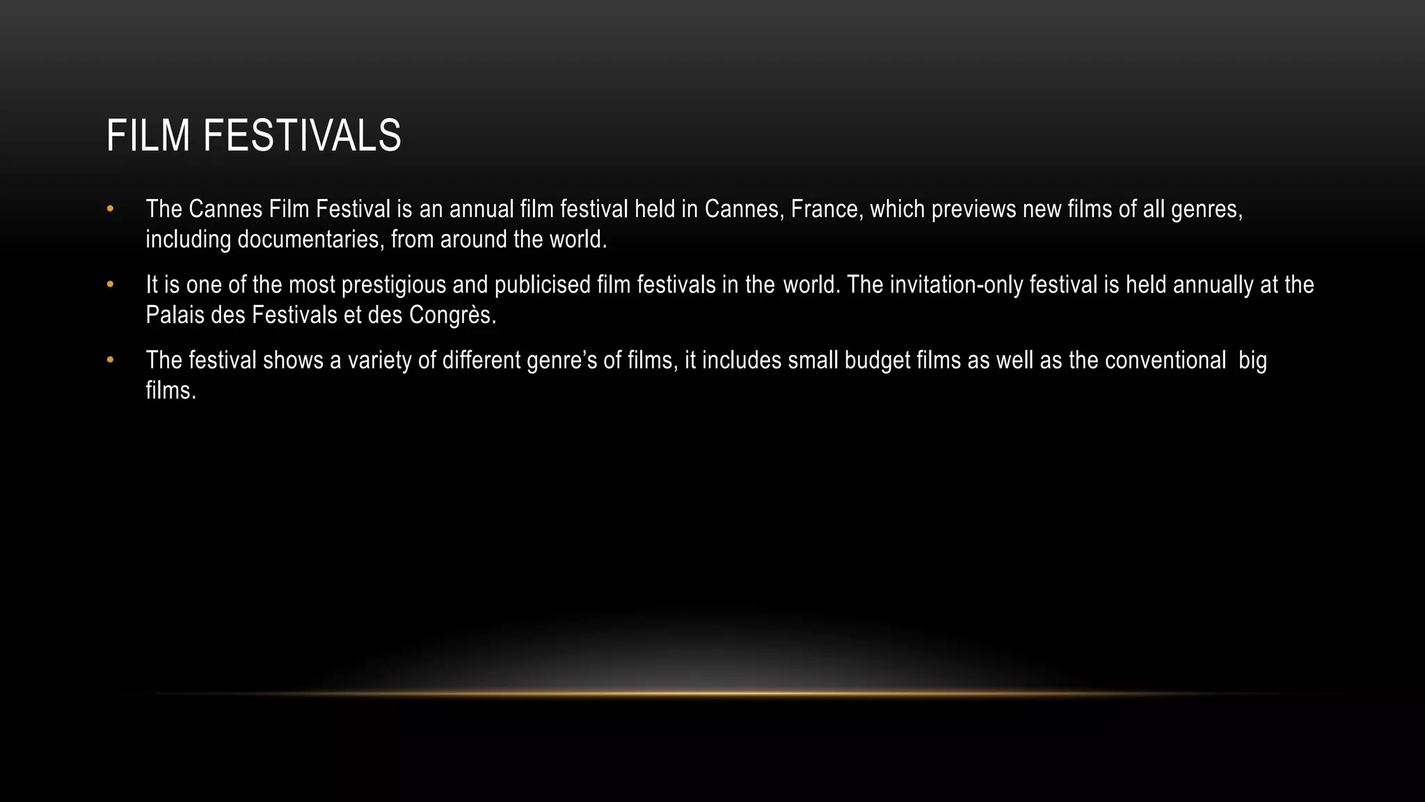 FILM FESTIVALS
• The Cannes Film Festival is an annual film festival held in Cannes, France, which previews new films of all genres,
including documentaries, from around the world.
• It is one of the most prestigious and publicised film festivals in the world. The invitation-only festival is held annually at the
Palais des Festivals et des Congrès.
• The festival shows a variety of different genre’s of films, it includes small budget films as well as the conventional big
films.
 