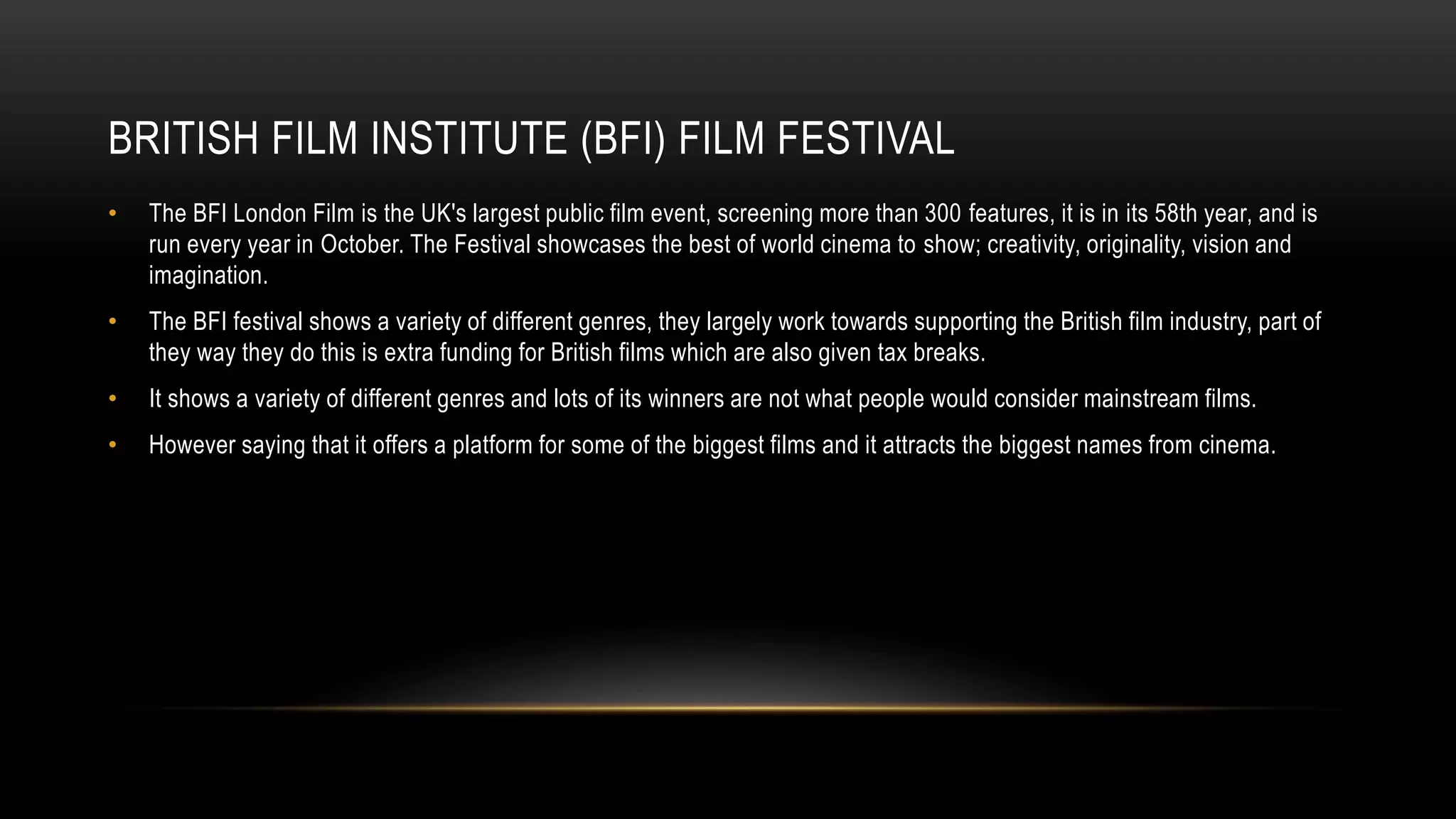 BRITISH FILM INSTITUTE (BFI) FILM FESTIVAL
• The BFI London Film is the UK's largest public film event, screening more than 300 features, it is in its 58th year, and is
run every year in October. The Festival showcases the best of world cinema to show; creativity, originality, vision and
imagination.
• The BFI festival shows a variety of different genres, they largely work towards supporting the British film industry, part of
they way they do this is extra funding for British films which are also given tax breaks.
• It shows a variety of different genres and lots of its winners are not what people would consider mainstream films.
• However saying that it offers a platform for some of the biggest films and it attracts the biggest names from cinema.
 