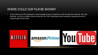 WHERE COULD OUR FILM BE SHOWN?
• In this modern era of film distribution it would possible be good to distribute our film through other methods. We could
distribute our films via; Netflix, Amazon prime and You Tube. Using these would increase our audience size as not
everyone goes to the cinema.
 