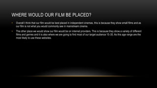 WHERE WOULD OUR FILM BE PLACED?
• Overall I think that our film would be best placed in independent cinemas, this is because they show small films and as
our film is not what you would commonly see in mainstream cinema.
• The other place we would show our film would be on internet providers. This is because they show a variety of different
films and genres and it is also where we are going to find most of our target audience 15-35. As this age range are the
most likely to use these websites.
 