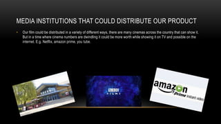 MEDIA INSTITUTIONS THAT COULD DISTRIBUTE OUR PRODUCT
• Our film could be distributed in a variety of different ways, there are many cinemas across the country that can show it.
But in a time where cinema numbers are dwindling it could be more worth while showing it on TV and possible on the
internet. E.g. Netflix, amazon prime, you tube.
 