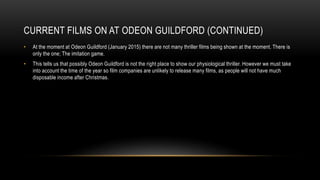 CURRENT FILMS ON AT ODEON GUILDFORD (CONTINUED)
• At the moment at Odeon Guildford (January 2015) there are not many thriller films being shown at the moment. There is
only the one; The imitation game.
• This tells us that possibly Odeon Guildford is not the right place to show our physiological thriller. However we must take
into account the time of the year so film companies are unlikely to release many films, as people will not have much
disposable income after Christmas.
 