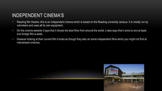 INDEPENDENT CINEMA’S
• Reading film theatre; this is an independent cinema which is based on the Reading university campus. It is mostly run by
volunteers and uses all its own equipment.
• On the cinema website it says that it shows the best films from around the world, it also says that it aims to airs at least
one foreign film a week.
• However looking at their current film it looks as though they also air some independent films which you might not find at
mainstream cinemas.
 