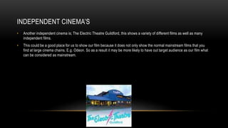 INDEPENDENT CINEMA’S
• Another independent cinema is; The Electric Theatre Guildford, this shows a variety of different films as well as many
independent films.
• This could be a good place for us to show our film because it does not only show the normal mainstream films that you
find at large cinema chains. E.g. Odeon. So as a result it may be more likely to have out target audience as our film what
can be considered as mainstream.
 