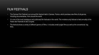 FILM FESTIVALS
• The Cannes Film Festival is an annual film festival held in Cannes, France, which previews new films of all genres,
including documentaries, from around the world.
• It is one of the most prestigious and publicised film festivals in the world. The invitation-only festival is held annually at the
Palais des Festivals et des Congrès.
• The festival shows a variety of different genre’s of films, it includes small budget films as well as the conventional big
films.
 