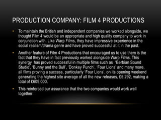 PRODUCTION COMPANY: FILM 4 PRODUCTIONS
• To maintain the British and independent companies we worked alongside, we
thought Film 4 would be an appropriate and high quality company to work in
conjunction with. Like Warp Films, they have impressive experience in the
social realism/drama genre and have proved successful at it in the past.
• Another feature of Film 4 Productions that encouraged us to use them is the
fact that they have in fact previously worked alongside Warp Films. This
synergy has proved successful in multiple films such as ‘Berbian Sound
Studio’, ‘Bunny and the Bull’, ‘Donkey Punch’, ‘Four Lions’ and many more,
all films proving a success, particularly ‘Four Lions’, on its opening weekend
generating the highest site average of all the new releases, £5,292, making a
total of £609,000.
• This reinforced our assurance that the two companies would work well
together.
 