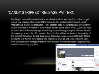 “CANDY STRIPPED” RELEASE PATTERN
• Similarly to many independently made social realism films, as a result of our low budget,
we will rely heavily on the impact of the below-the-line marketing technique of social
media to help market our production. The Facebook page for our production will hopefully
attract a number of members of our audience as well as the use of Web 2.0, causing word
of mouth. On this Facebook page, we will blog information regarding the time and location
of screenings around the UK. However, the production will not be shown in the majority of
the cinemas throughout the UK, thus we are dependant, again, on word of mouth. This is
due to the fact that the more people who hear about it will go and see it, meaning sales
from the cinema will increase, therefore more cinemas will want to screen the production
due to its increasing popularity.
 