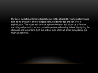 • Our target market of A-B income bracket would not be attracted by marketing techniques
such as the creation of a hyper-diegetic world, due to their age and high level of
sophistication. This bodes well for us as a production team, as it allows us to focus on
marketing and promotion such as promotion posters and creating trailers, highlighting the
ideologies and conventions (both met and not met), which will attract our audience to a
much greater effect.
 