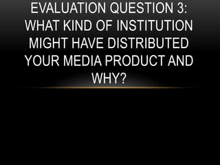 EVALUATION QUESTION 3:
WHAT KIND OF INSTITUTION
MIGHT HAVE DISTRIBUTED
YOUR MEDIA PRODUCT AND
WHY?
 