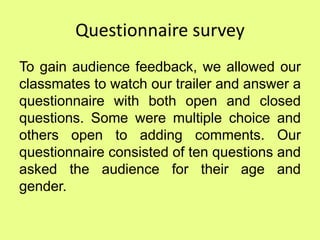 Questionnaire survey
To gain audience feedback, we allowed our
classmates to watch our trailer and answer a
questionnaire with both open and closed
questions. Some were multiple choice and
others open to adding comments. Our
questionnaire consisted of ten questions and
asked the audience for their age and
gender.
 