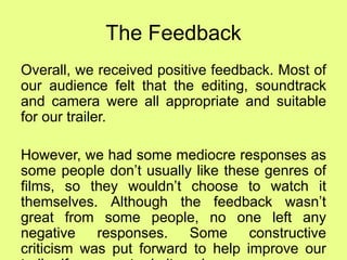The Feedback
Overall, we received positive feedback. Most of
our audience felt that the editing, soundtrack
and camera were all appropriate and suitable
for our trailer.
However, we had some mediocre responses as
some people don’t usually like these genres of
films, so they wouldn’t choose to watch it
themselves. Although the feedback wasn’t
great from some people, no one left any
negative responses. Some constructive
criticism was put forward to help improve our
 