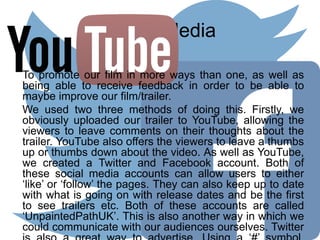 Social Media
To promote our film in more ways than one, as well as
being able to receive feedback in order to be able to
maybe improve our film/trailer.
We used two three methods of doing this. Firstly, we
obviously uploaded our trailer to YouTube, allowing the
viewers to leave comments on their thoughts about the
trailer. YouTube also offers the viewers to leave a thumbs
up or thumbs down about the video. As well as YouTube,
we created a Twitter and Facebook account. Both of
these social media accounts can allow users to either
‘like’ or ‘follow’ the pages. They can also keep up to date
with what is going on with release dates and be the first
to see trailers etc. Both of these accounts are called
‘UnpaintedPathUK’. This is also another way in which we
could communicate with our audiences ourselves. Twitter
 