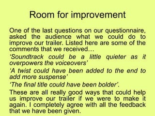 Room for improvement
One of the last questions on our questionnaire,
asked the audience what we could do to
improve our trailer. Listed here are some of the
comments that we received…
‘Soundtrack could be a little quieter as it
overpowers the voiceovers’
‘A twist could have been added to the end to
add more suspense’
‘The final title could have been bolder’.
These are all really good ways that could help
us improve our trailer if we were to make it
again. I completely agree with all the feedback
that we have been given.
 