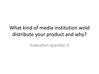 What kind of media institution wold
distribute your product and why?
Evaluation question 3
 