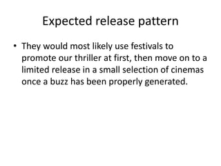 Expected release pattern
• They would most likely use festivals to
promote our thriller at first, then move on to a
limited release in a small selection of cinemas
once a buzz has been properly generated.
 