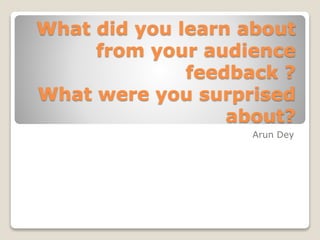 What did you learn about
from your audience
feedback ?
What were you surprised
about?
Arun Dey
 