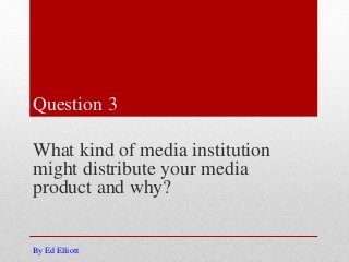 Question 3
What kind of media institution
might distribute your media
product and why?
By Ed Elliott
 