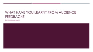 WHAT HAVE YOU LEARNT FROM AUDIENCE
FEEDBACK?
BY SORREL GRUNDY
 