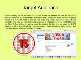 Target Audience
When deciding on an approach to our film trailer, we needed to find an age group
appropriate to aim our film towards. As our film didn’t include too much violence or sexual
nature, we chose to make a film for both male and female audiences aged 15 and
upwards. This way, we weren’t limiting ourselves to what audiences we wanted to watch
our film. To find which film rating would be suitable for the film, we used the BBFC
website which is the official film rating company. I have included a picture which best
describes what a 15 rated film would look like…
 
