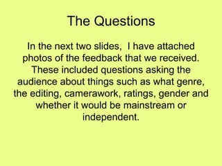The Questions
In the next two slides, I have attached
photos of the feedback that we received.
These included questions asking the
audience about things such as what genre,
the editing, camerawork, ratings, gender and
whether it would be mainstream or
independent.
 