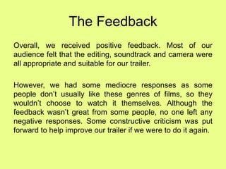 The Feedback
Overall, we received positive feedback. Most of our
audience felt that the editing, soundtrack and camera were
all appropriate and suitable for our trailer.
However, we had some mediocre responses as some
people don’t usually like these genres of films, so they
wouldn’t choose to watch it themselves. Although the
feedback wasn’t great from some people, no one left any
negative responses. Some constructive criticism was put
forward to help improve our trailer if we were to do it again.
 