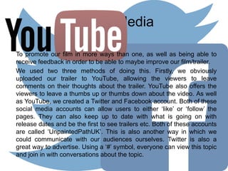 Social Media
To promote our film in more ways than one, as well as being able to
receive feedback in order to be able to maybe improve our film/trailer.
We used two three methods of doing this. Firstly, we obviously
uploaded our trailer to YouTube, allowing the viewers to leave
comments on their thoughts about the trailer. YouTube also offers the
viewers to leave a thumbs up or thumbs down about the video. As well
as YouTube, we created a Twitter and Facebook account. Both of these
social media accounts can allow users to either ‘like’ or ‘follow’ the
pages. They can also keep up to date with what is going on with
release dates and be the first to see trailers etc. Both of these accounts
are called ‘UnpaintedPathUK’. This is also another way in which we
could communicate with our audiences ourselves. Twitter is also a
great way to advertise. Using a ‘#’ symbol, everyone can view this topic
and join in with conversations about the topic.
 