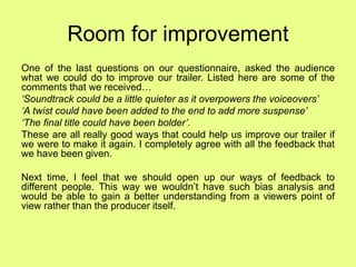 Room for improvement
One of the last questions on our questionnaire, asked the audience
what we could do to improve our trailer. Listed here are some of the
comments that we received…
‘Soundtrack could be a little quieter as it overpowers the voiceovers’
‘A twist could have been added to the end to add more suspense’
‘The final title could have been bolder’.
These are all really good ways that could help us improve our trailer if
we were to make it again. I completely agree with all the feedback that
we have been given.
Next time, I feel that we should open up our ways of feedback to
different people. This way we wouldn’t have such bias analysis and
would be able to gain a better understanding from a viewers point of
view rather than the producer itself.
 