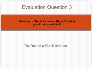The Role of a Film Distributor
Evaluation Question 3
What Kind of Media Institution Might Distribute
your Product and Why?
 