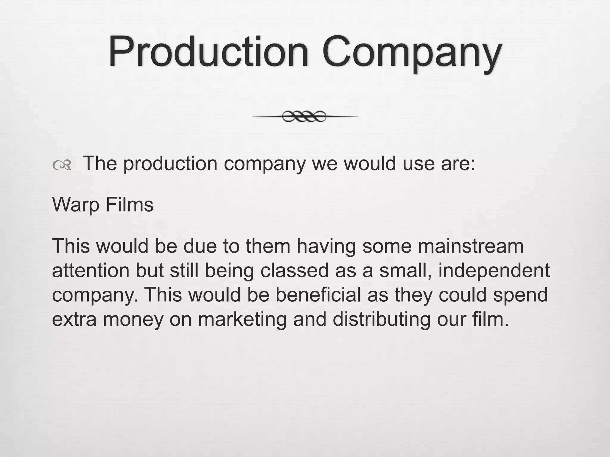 Production Company
 The production company we would use are:
Warp Films
This would be due to them having some mainstream
attention but still being classed as a small, independent
company. This would be beneficial as they could spend
extra money on marketing and distributing our film.
 