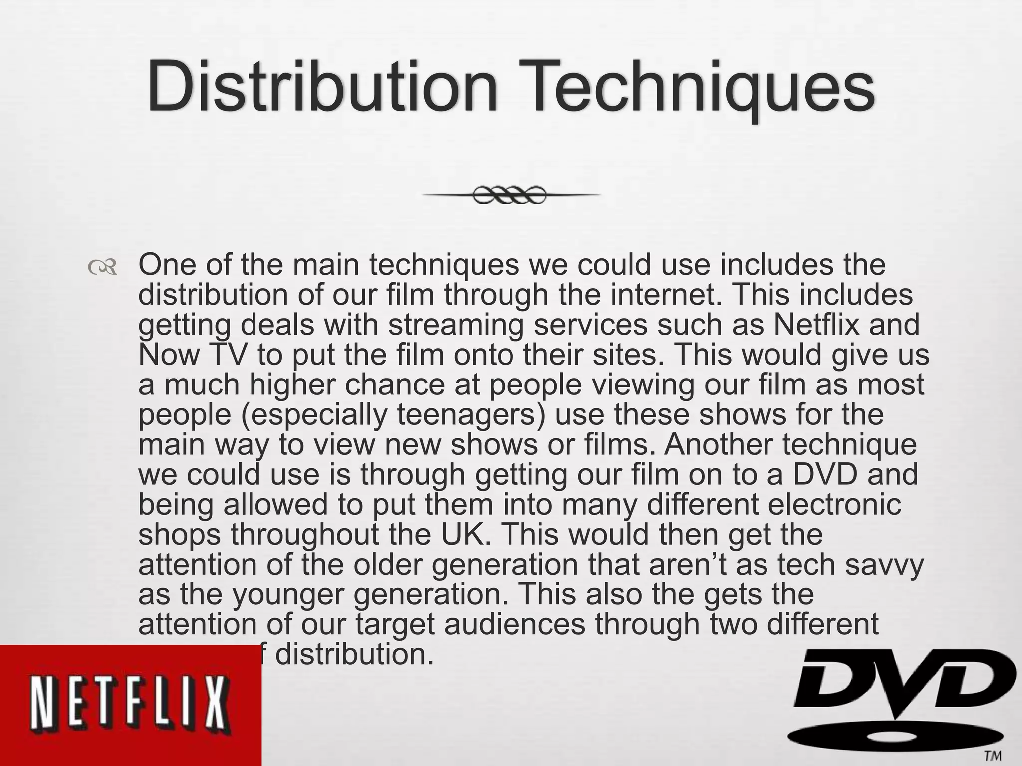 Distribution Techniques
 One of the main techniques we could use includes the
distribution of our film through the internet. This includes
getting deals with streaming services such as Netflix and
Now TV to put the film onto their sites. This would give us
a much higher chance at people viewing our film as most
people (especially teenagers) use these shows for the
main way to view new shows or films. Another technique
we could use is through getting our film on to a DVD and
being allowed to put them into many different electronic
shops throughout the UK. This would then get the
attention of the older generation that aren’t as tech savvy
as the younger generation. This also the gets the
attention of our target audiences through two different
means of distribution.
 