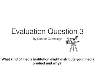 Evaluation Question 3
By Connor Cummings
‘What kind of media institution might distribute your media
product and why?’
 