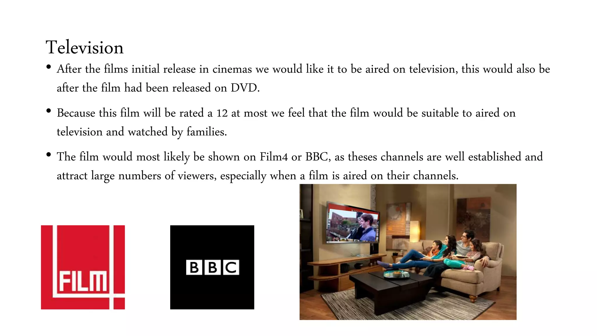 Television
• After the films initial release in cinemas we would like it to be aired on television, this would also be
after the film had been released on DVD.
• Because this film will be rated a 12 at most we feel that the film would be suitable to aired on
television and watched by families.
• The film would most likely be shown on Film4 or BBC, as theses channels are well established and
attract large numbers of viewers, especially when a film is aired on their channels.
 