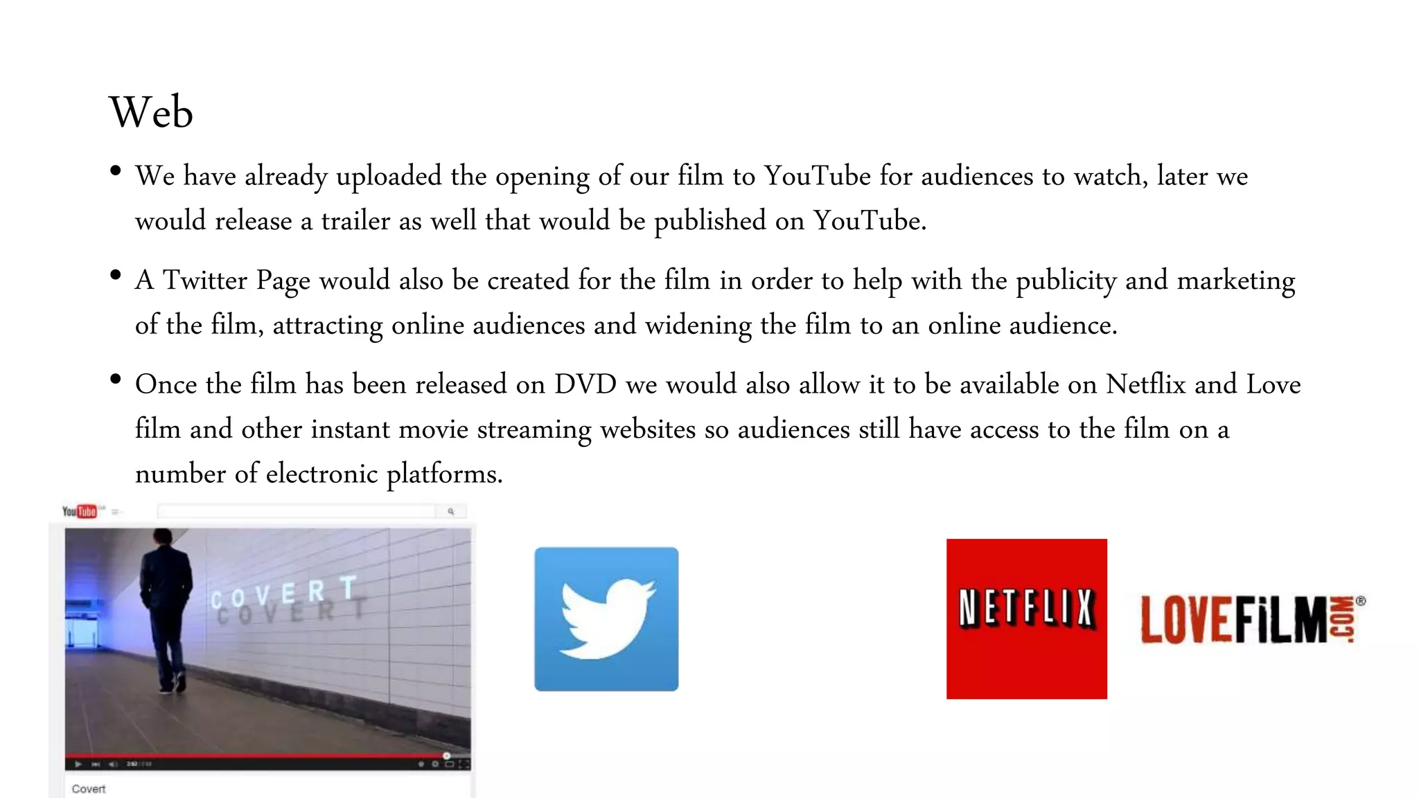 Web
• We have already uploaded the opening of our film to YouTube for audiences to watch, later we
would release a trailer as well that would be published on YouTube.
• A Twitter Page would also be created for the film in order to help with the publicity and marketing
of the film, attracting online audiences and widening the film to an online audience.
• Once the film has been released on DVD we would also allow it to be available on Netflix and Love
film and other instant movie streaming websites so audiences still have access to the film on a
number of electronic platforms.
 