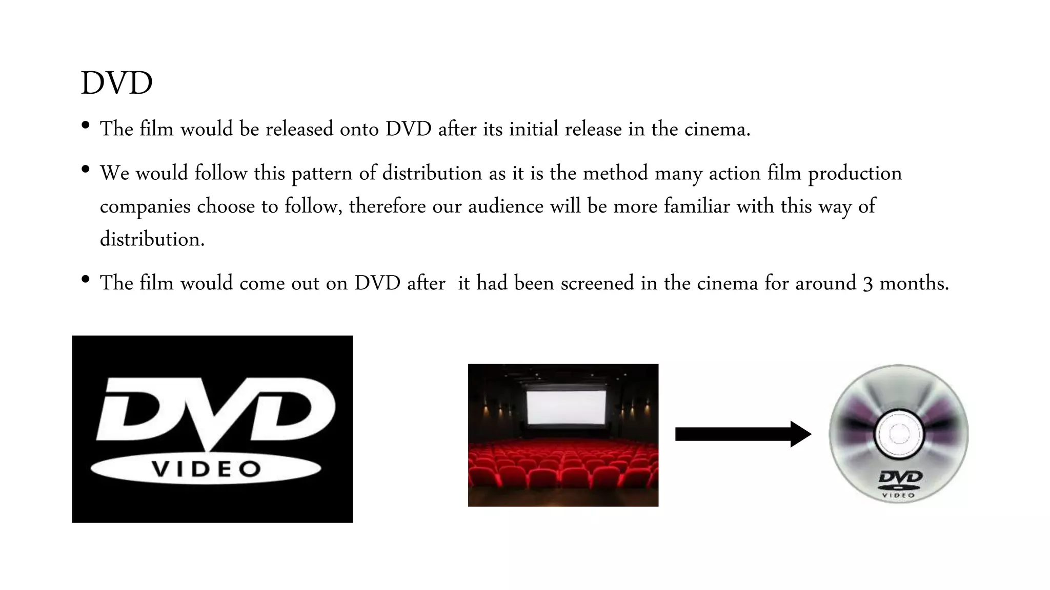 DVD
• The film would be released onto DVD after its initial release in the cinema.
• We would follow this pattern of distribution as it is the method many action film production
companies choose to follow, therefore our audience will be more familiar with this way of
distribution.
• The film would come out on DVD after it had been screened in the cinema for around 3 months.
 