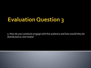 3. How do your products engage with the audience and how would they be
distributed as real media?
 