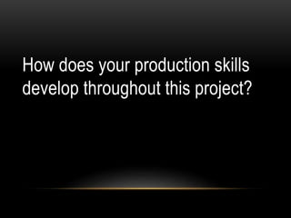 How does your production skills
develop throughout this project?