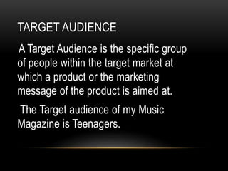 TARGET AUDIENCE
A Target Audience is the specific group
of people within the target market at
which a product or the marketing
message of the product is aimed at.
The Target audience of my Music
Magazine is Teenagers.