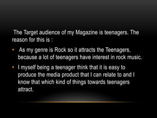 The Target audience of my Magazine is teenagers. The
reason for this is :
• As my genre is Rock so it attracts the Teenagers,
because a lot of teenagers have interest in rock music.
• I myself being a teenager think that it is easy to
produce the media product that I can relate to and I
know that which kind of things towards teenagers
attract.
