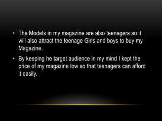 • The Models in my magazine are also teenagers so it
will also attract the teenage Girls and boys to buy my
Magazine.
• By keeping he target audience in my mind I kept the
price of my magazine low so that teenagers can afford
it easily.