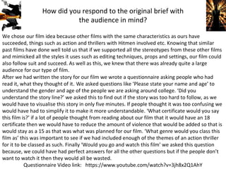 We chose our film idea because other films with the same characteristics as ours have
succeeded, things such as action and thrillers with Hitmen involved etc. Knowing that similar
past films have done well told us that if we supported all the stereotypes from these other films
and mimicked all the styles it uses such as editing techniques, props and settings, our film could
also follow suit and succeed. As well as this, we knew that there was already quite a large
audience for our type of film.
How did you respond to the original brief with
the audience in mind?
Questionnaire Video link: https://www.youtube.com/watch?v=3jh8x2Q1AhY
After we had written the story for our film we wrote a questionnaire asking people who had
read it, what they thought of it. We asked questions like ‘Please state your name and age’ to
understand the gender and age of the people we are asking around college. ‘Did you
understand the story line?’ we asked this to find out if the story was too hard to follow, as we
would have to visualise this story in only five minutes. If people thought it was too confusing we
would have had to simplify it to make it more understandable. ‘What certificate would you say
this film is?’ if a lot of people thought from reading about our film that it would have an 18
certificate then we would have to reduce the amount of violence that would be added so that is
would stay as a 15 as that was what was planned for our film. ‘What genre would you class this
film as’ this was important to see if we had included enough of the themes of an action thriller
for it to be classed as such. Finally ‘Would you go and watch this film’ we asked this question
because, we could have had perfect answers for all the other questions but if the people don’t
want to watch it then they would all be wasted.
 